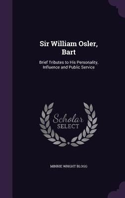 Sir William Osler, Bart: Brief Tributes to His Personality, Influence and Public Service by Blogg, Minnie Wright