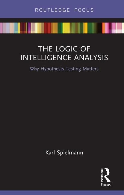 The Logic of Intelligence Analysis: Why Hypothesis Testing Matters by Spielmann, Karl