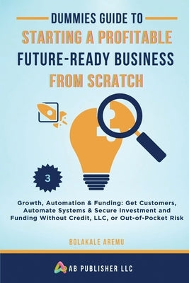 Dummies Guide to Starting a Profitable, Future-Ready Business from Scratch, 3: Growth, Automation & Funding: Get Customers, Automate Systems & Secure by Aremu, Bolakale