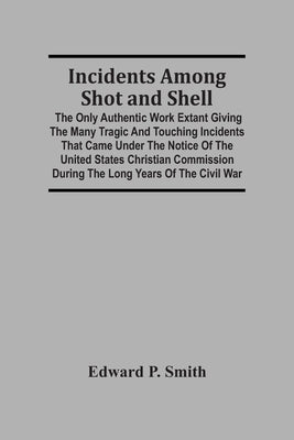 Incidents Among Shot And Shell; The Only Authentic Work Extant Giving The Many Tragic And Touching Incidents That Came Under The Notice Of The United by P. Smith, Edward