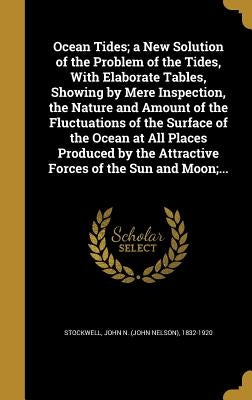 Ocean Tides; a New Solution of the Problem of the Tides, With Elaborate Tables, Showing by Mere Inspection, the Nature and Amount of the Fluctuations by Stockwell, John N. (John Nelson) 1832-1
