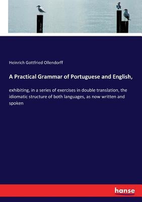 A Practical Grammar of Portuguese and English,: exhibiting, in a series of exercises in double translation, the idiomatic structure of both languages, by Ollendorff, Heinrich Gottfried