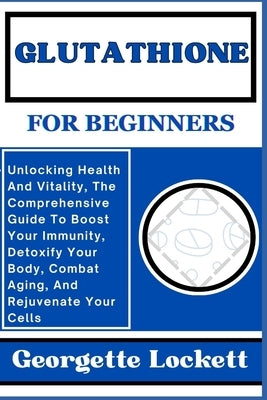 Glutathione for Beginners: Unlocking Health And Vitality, The Comprehensive Guide To Boost Your Immunity, Detoxify Your Body, Combat Aging, And R by Lockett, Georgette