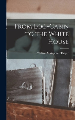 From Log-Cabin to the White House by Thayer, William Makepeace