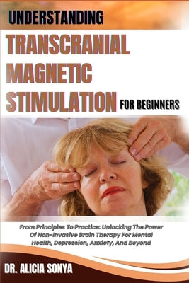 Understanding Transcranial Magnetic Stimulation for Beginners: From Principles To Practice: Unlocking The Power Of Non-Invasive Brain Therapy For Ment by Sonya, Alicia