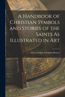 A Handbook of Christian Symbols and Stories of the Saints As Illustrated in Art by Waters, Clara Erskine Clement