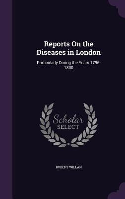Reports On the Diseases in London: Particularly During the Years 1796-1800 by Willan, Robert