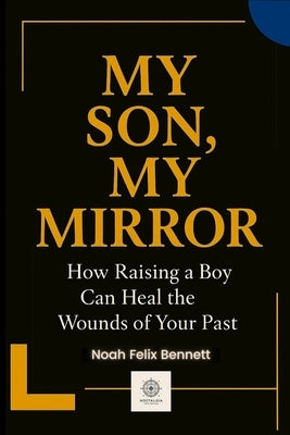 My Son, My Mirror: How Raising a Boy Can Heal the Wounds of Your Past by Bennett, Noah Felix