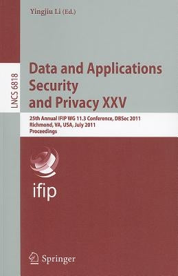 Data and Applications Security and Privacy XXV: 25th Annual Ifip Wg 11.3 Conference, Dbsec 2011, Richmond, Va, Usa, July 11-13, 2011, Proceedings by Li, Yingjiu