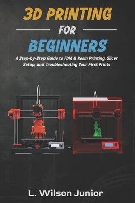 3D Printing for Beginners: A Step-by-Step Guide to FDM & Resin Printing, Slicer Setup, and Troubleshooting Your First Prints by Wilson Junior, L.