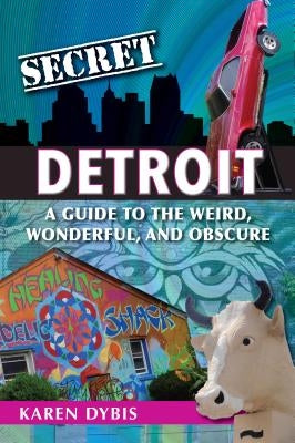 Secret Detroit: A Guide to the Weird, Wonderful, and Obscure by Dybis, Karen