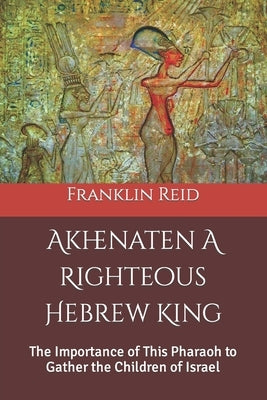 Akhenaten A Righteous Hebrew King: The Importance of This Pharaoh to Gather the Children of Israel by Reid, Franklin