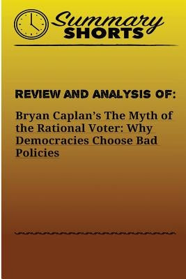 Review and Analysis of: Bryan Caplan?s: The Myth of the Rational Voter: Why Democracies Choose Bad Policies by Shorts, Summary