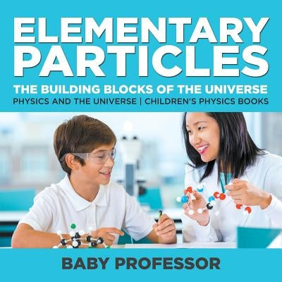 Elementary Particles: The Building Blocks of the Universe - Physics and the Universe Children's Physics Books by Baby Professor