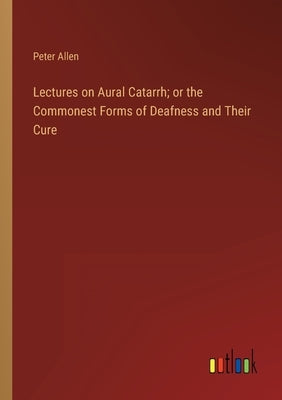 Lectures on Aural Catarrh; or the Commonest Forms of Deafness and Their Cure by Allen, Peter