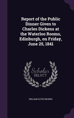 Report of the Public Dinner Given to Charles Dickens at the Waterloo Rooms, Edinburgh, on Friday, June 25, 1841 by Wilkins, William Glyde