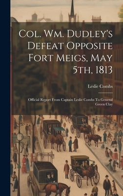 Col. Wm. Dudley's Defeat Opposite Fort Meigs, May 5th, 1813: Official Report From Captain Leslie Combs To General Green Clay by Combs, Leslie