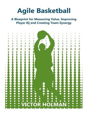Agile Basketball: A Blueprint for Measuring Value, Improving Player IQ and Creating Team Synergy by Holman, Victor G.