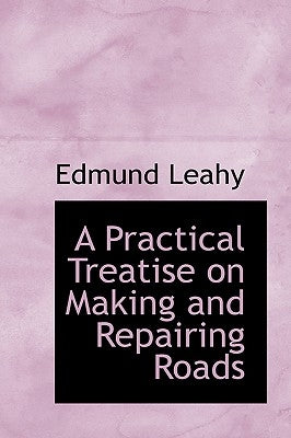 A Practical Treatise on Making and Repairing Roads by Leahy, Edmund