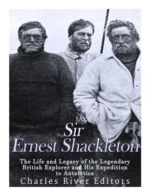 Sir Ernest Shackleton: The Life and Legacy of the Legendary British Explorer and His Expeditions to Antarctica by Charles River