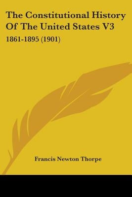 The Constitutional History Of The United States V3: 1861-1895 (1901) by Thorpe, Francis Newton