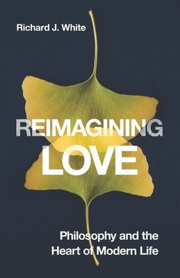 Reimagining Love: Philosophy and the Heart of Modern Life by White, Richard J.