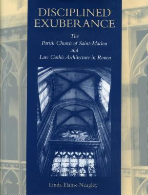 Disciplined Exuberance: The Parish Church of Saint-Maclou and Late Gothic Architecture in Rouen by Neagley, Linda