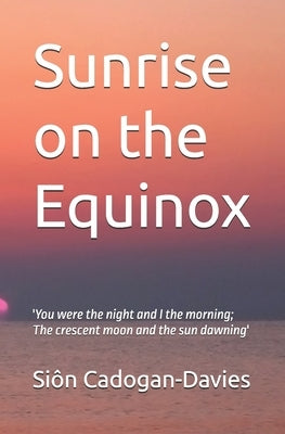 Sunrise on the Equinox: 'You were the night and I the morning; The crescent moon and the sun dawning' by Cadogan-Davies, Siôn