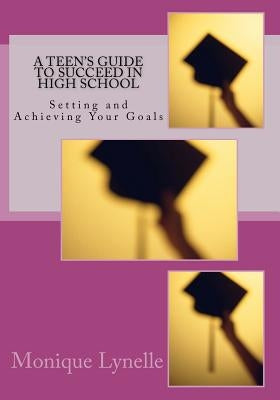 A Teen's Guide to Succeed in High School: Setting and Achieving Your Goals by Lynelle, Monique