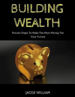 Building Wealth: Proven Steps To Make The Most Money For Your Future by William, Jacob