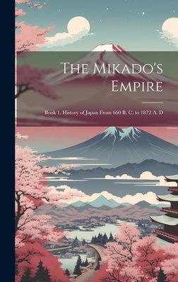 The Mikado's Empire: Book 1. History of Japan From 660 B. C. to 1872 A. D by Anonymous