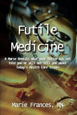 Futile Medicine: A Nurse Reveals what your Doctor has not told you or will not tell you about Today's Health Care Issues by Frances, Marie