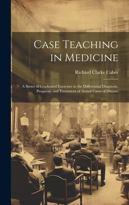 Case Teaching in Medicine: A Series of Graduated Exercises in the Differential Diagnosis, Prognosis and Treatment of Actual Cases of Disease by Cabot, Richard Clarke