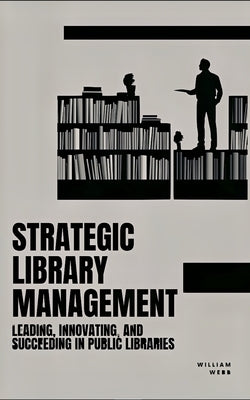 Strategic Library Management: Leading, Innovating, and Succeeding in Public Libraries by Webb, William