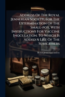 Address Of The Royal Jennerian Society, For The Extermination Of The Small-pox, With Instructions For Vaccine Inoculation. To Which Is Added A List Of by Society, Royal Jennerian