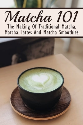 Matcha 101: The Making Of Traditional Matcha, Matcha Lattes And Matcha Smoothies: Matcha Green Tea Benefits by Dar, Filiberto