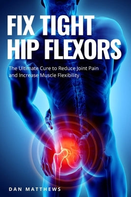 Fix Tight Hip Flexors: The Ultimate Cure to Reduce Joint Pain and Increase Muscle Flexibility by Matthews, Dan