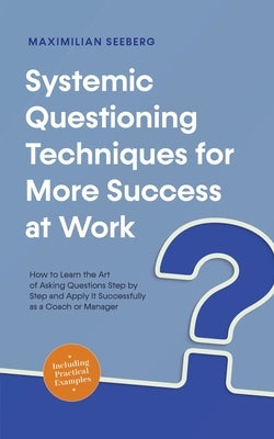 Systemic Questioning Techniques for More Success at Work How to Learn the Art of Asking Questions Step by Step and Apply It Successfully as a Coach or by Seeberg, Maximilian