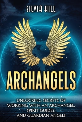 Archangels: Unlocking Secrets of Working with an Archangel, Spirit Guides, and Guardian Angels by Hill, Silvia