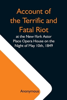 Account Of The Terrific And Fatal Riot At The New-York Astor Place Opera House On The Night Of May 10Th, 1849; With The Quarrels Of Forrest And Macrea by Anonymous