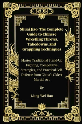 Shuai Jiao: The Complete Guide to Chinese Wrestling Throws, Takedowns, and Grappling Techniques: Master Traditional Stand-Up Fighting, Competitive Str by Hao, Liang Wei