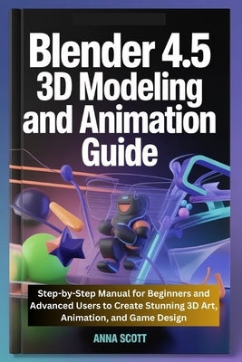 Blender 4.5 3D Modeling and Animation Guide: Step-by-Step Manual for Beginners and Advanced Users to Create Stunning 3D Art, Animation, and Game Desig by Scott, Anna