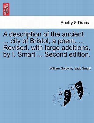 A Description of the Ancient ... City of Bristol, a Poem. ... Revised, with Large Additions, by I. Smart ... Second Edition. by Goldwin, William