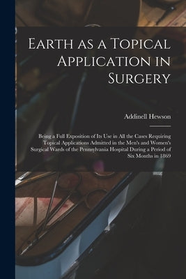Earth as a Topical Application in Surgery: Being a Full Exposition of Its Use in All the Cases Requiring Topical Applications Admitted in the Men's an by Hewson, Addinell 1828-1889