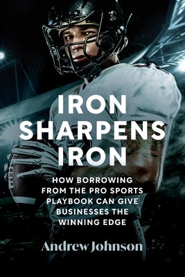 Iron Sharpens Iron: How Borrowing from the Pro Sports Playbook Can Give Businesses the Winning Edge by Johnson, Andrew