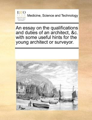 An Essay on the Qualifications and Duties of an Architect, &C. with Some Useful Hints for the Young Architect or Surveyor. by Multiple Contributors