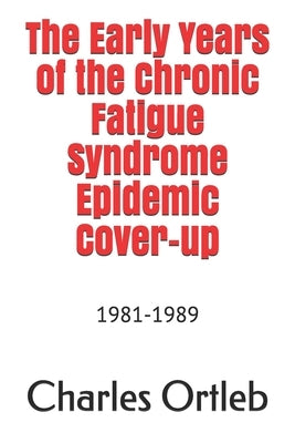 The Early Years of the Chronic Fatigue Syndrome Epidemic Cover-up: 1981-1989 by Ortleb, Charles
