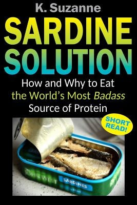 Sardine Solution: How and Why to Eat the World's Most Badass Source of Protein by Suzanne, K.