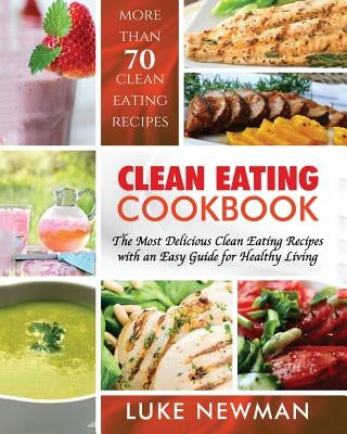 Clean Eating Cookbook: The Most Delicious Clean Eating Recipes with an Easy Guide for Healthy Living by Newman, Luke