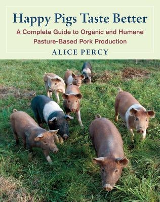 Happy Pigs Taste Better: A Complete Guide to Organic and Humane Pasture-Based Pork Production by Percy, Alice
